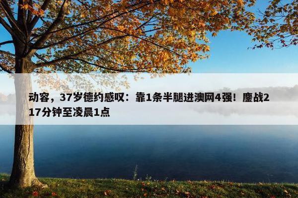 动容，37岁德约感叹：靠1条半腿进澳网4强！鏖战217分钟至凌晨1点