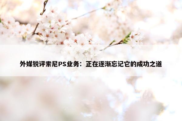 外媒锐评索尼PS业务：正在逐渐忘记它的成功之道