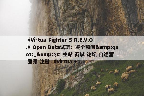 《Virtua Fighter 5 R.E.V.O.》Open Beta试玩：凑个热闹&quot;_&gt; 主站 商城 论坛 自运营 登录 注册 《Virtua Fi...