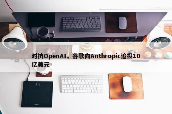 对抗OpenAI，谷歌向Anthropic追投10亿美元