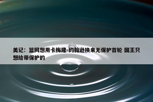 美记：篮网想用卡梅隆-约翰逊换来无保护首轮 国王只想给带保护的