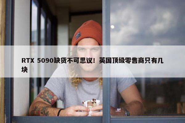 RTX 5090缺货不可思议！英国顶级零售商只有几块