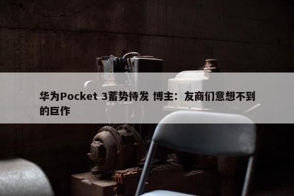 华为Pocket 3蓄势待发 博主：友商们意想不到的巨作