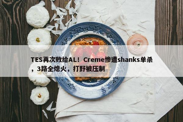 TES再次败给AL！Creme惨遭shanks单杀，3路全熄火，打野被压制