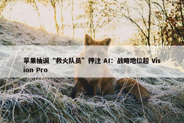 苹果抽调“救火队员”押注 AI：战略地位超 Vision Pro