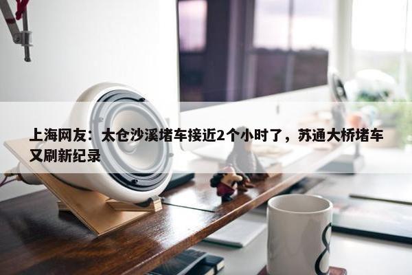 上海网友：太仓沙溪堵车接近2个小时了，苏通大桥堵车又刷新纪录