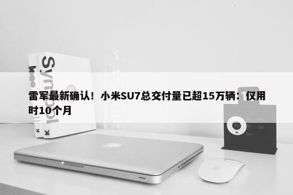 雷军最新确认！小米SU7总交付量已超15万辆：仅用时10个月