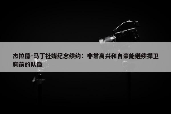 杰拉德-马丁社媒纪念续约：非常高兴和自豪能继续捍卫胸前的队徽