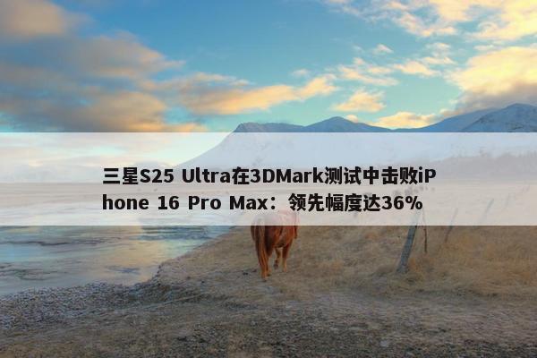 三星S25 Ultra在3DMark测试中击败iPhone 16 Pro Max：领先幅度达36%