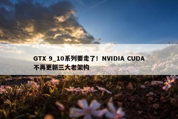 GTX 9_10系列要走了！NVIDIA CUDA不再更新三大老架构