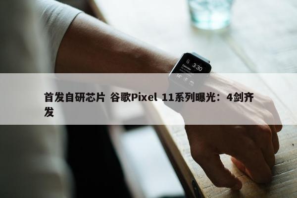 首发自研芯片 谷歌Pixel 11系列曝光：4剑齐发