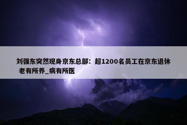 刘强东突然现身京东总部：超1200名员工在京东退休 老有所养_病有所医