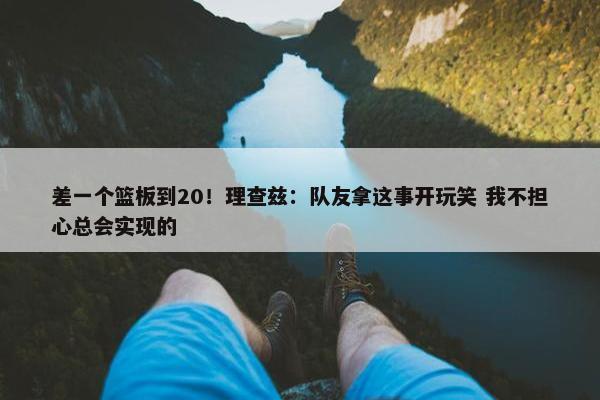 差一个篮板到20！理查兹：队友拿这事开玩笑 我不担心总会实现的