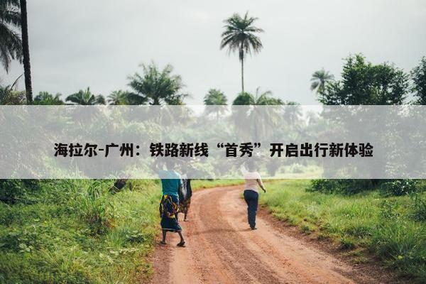 海拉尔-广州：铁路新线“首秀”开启出行新体验