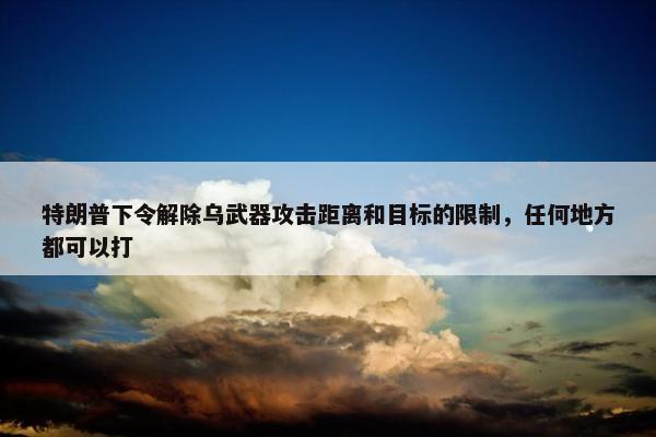 特朗普下令解除乌武器攻击距离和目标的限制，任何地方都可以打