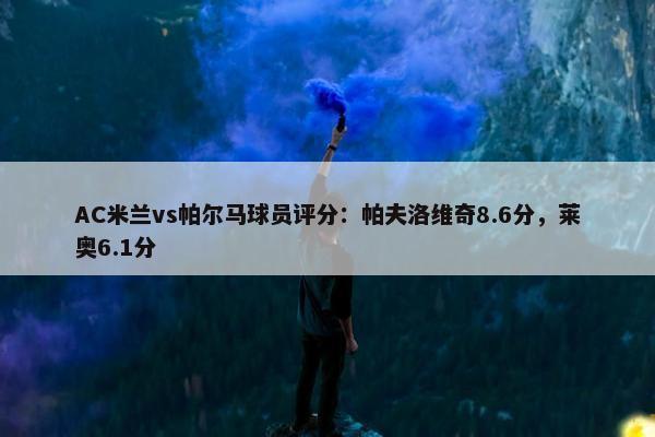 AC米兰vs帕尔马球员评分：帕夫洛维奇8.6分，莱奥6.1分