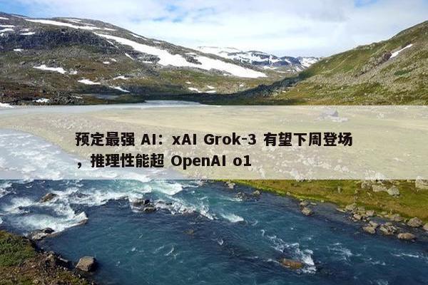 预定最强 AI：xAI Grok-3 有望下周登场，推理性能超 OpenAI o1