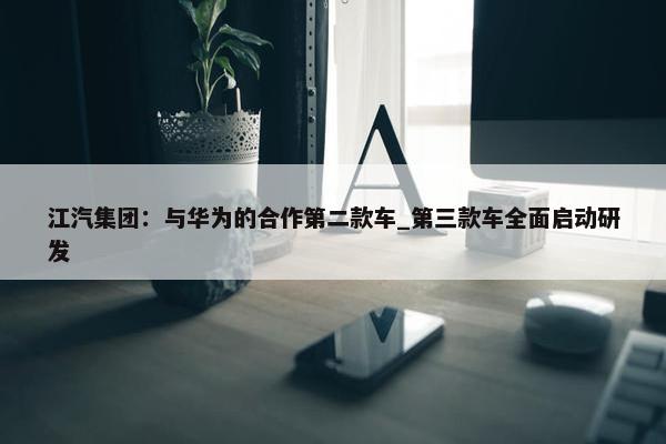 江汽集团：与华为的合作第二款车_第三款车全面启动研发