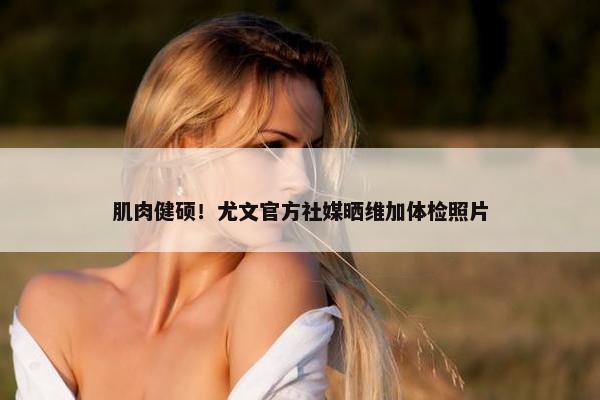 肌肉健硕！尤文官方社媒晒维加体检照片