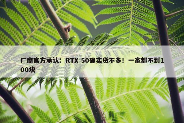 厂商官方承认：RTX 50确实货不多！一家都不到100块