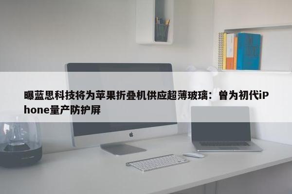 曝蓝思科技将为苹果折叠机供应超薄玻璃：曾为初代iPhone量产防护屏