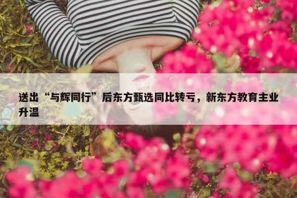 送出“与辉同行”后东方甄选同比转亏，新东方教育主业升温