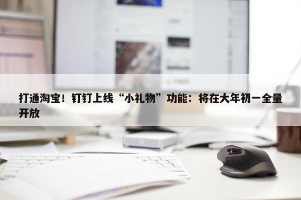 打通淘宝！钉钉上线“小礼物”功能：将在大年初一全量开放