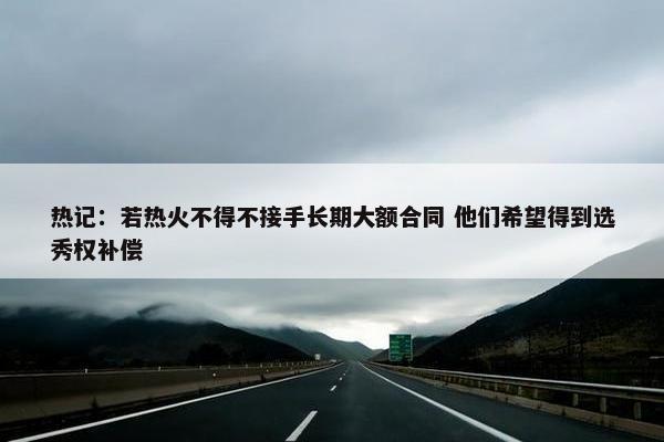 热记：若热火不得不接手长期大额合同 他们希望得到选秀权补偿