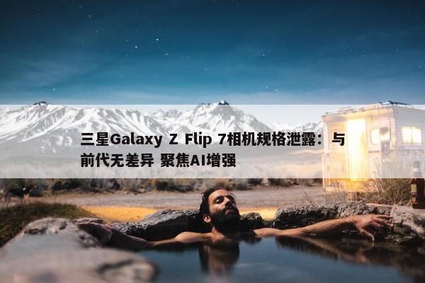 三星Galaxy Z Flip 7相机规格泄露：与前代无差异 聚焦AI增强