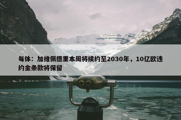 每体：加维佩德里本周将续约至2030年，10亿欧违约金条款将保留