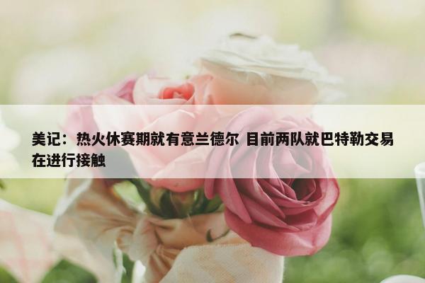 美记：热火休赛期就有意兰德尔 目前两队就巴特勒交易在进行接触