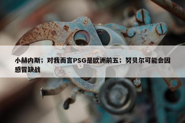 小赫内斯；对我而言PSG是欧洲前五；努贝尔可能会因感冒缺战