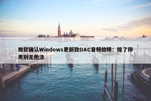 微软确认Windows更新致DAC音频故障：除了停用别无他法