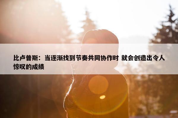 比卢普斯：当逐渐找到节奏共同协作时 就会创造出令人惊叹的成绩