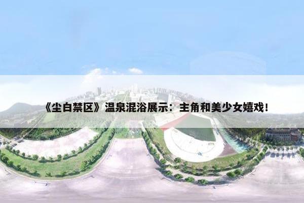 《尘白禁区》温泉混浴展示：主角和美少女嬉戏！