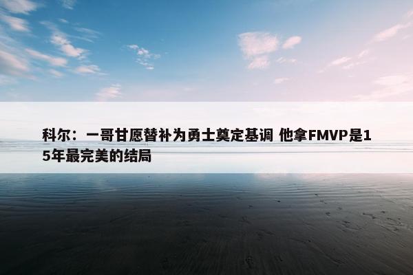 科尔：一哥甘愿替补为勇士奠定基调 他拿FMVP是15年最完美的结局