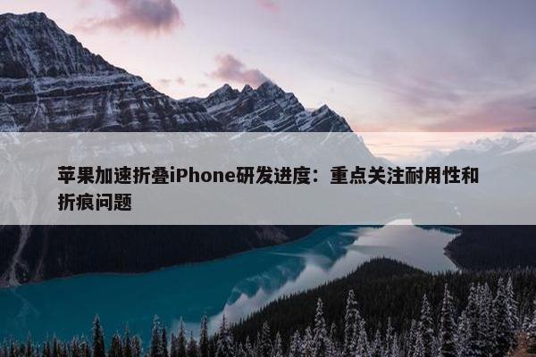 苹果加速折叠iPhone研发进度：重点关注耐用性和折痕问题