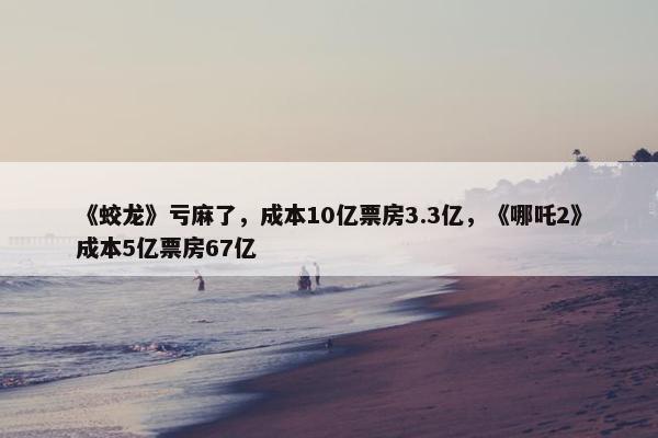 《蛟龙》亏麻了，成本10亿票房3.3亿，《哪吒2》成本5亿票房67亿