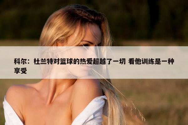 科尔：杜兰特对篮球的热爱超越了一切 看他训练是一种享受