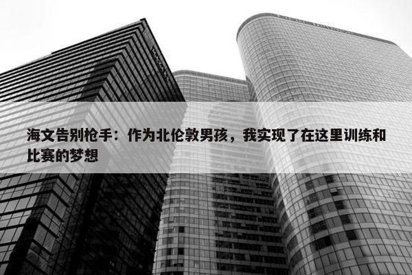 海文告别枪手：作为北伦敦男孩，我实现了在这里训练和比赛的梦想