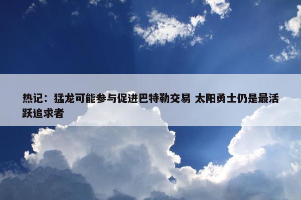 热记：猛龙可能参与促进巴特勒交易 太阳勇士仍是最活跃追求者