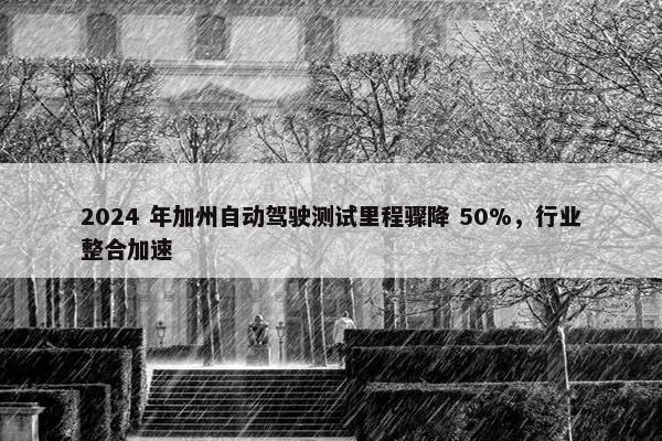 2024 年加州自动驾驶测试里程骤降 50%，行业整合加速