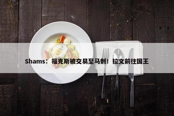 Shams：福克斯被交易至马刺！拉文前往国王