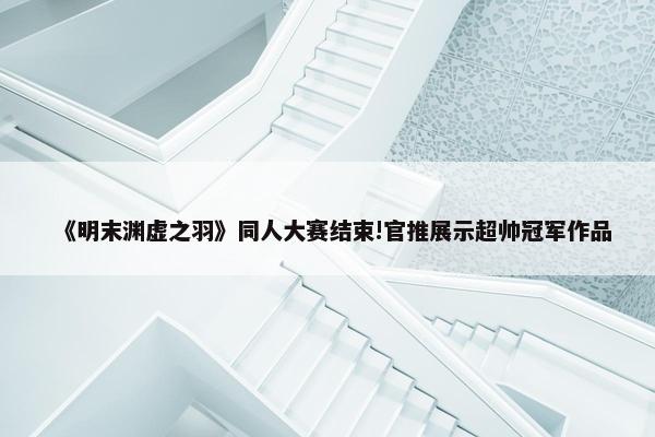 《明末渊虚之羽》同人大赛结束!官推展示超帅冠军作品