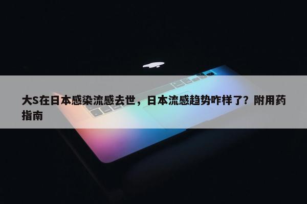 大S在日本感染流感去世，日本流感趋势咋样了？附用药指南