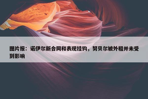 图片报：诺伊尔新合同和表现挂钩，努贝尔被外租并未受到影响