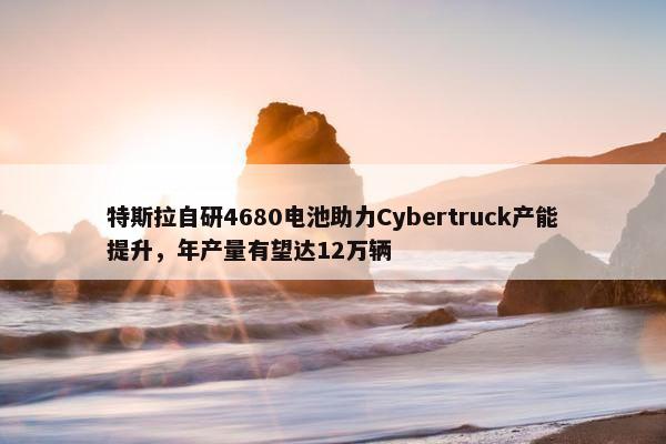 特斯拉自研4680电池助力Cybertruck产能提升，年产量有望达12万辆