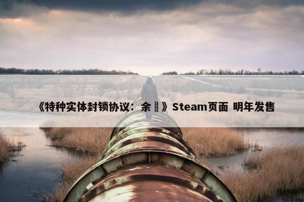 《特种实体封锁协议：余溦》Steam页面 明年发售