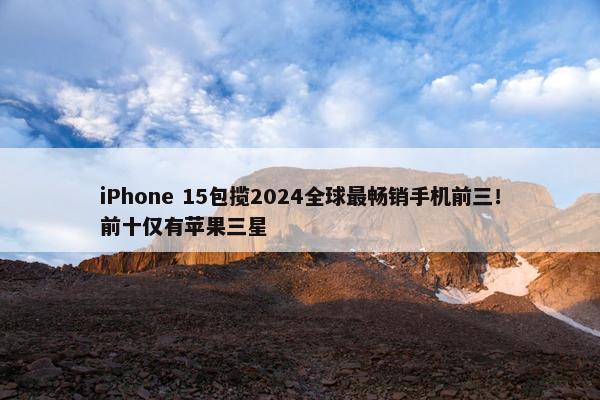 iPhone 15包揽2024全球最畅销手机前三！前十仅有苹果三星