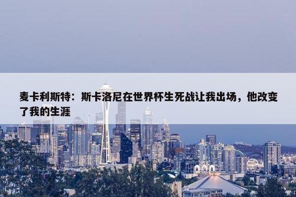 麦卡利斯特：斯卡洛尼在世界杯生死战让我出场，他改变了我的生涯